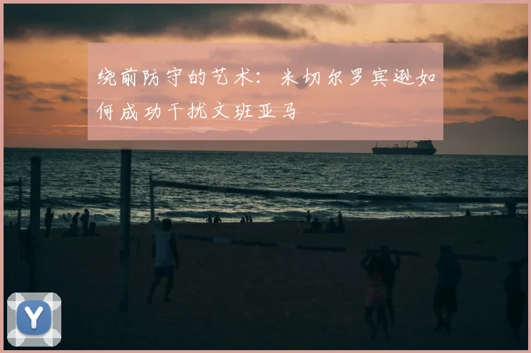 绕前防守的艺术:米切尔罗宾逊如何成功干扰文班亚马