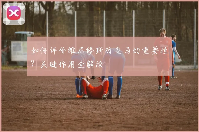 如何评价维尼修斯对皇马的重要性？关键作用全解读