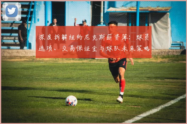 深度拆解纽约尼克斯薪资簿：球员选项、交易保证金与球队未来策略全解析
