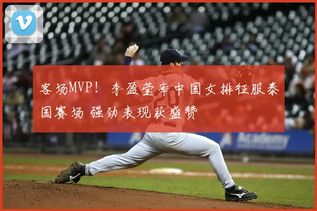 客场MVP!李盈莹率中国女排征服泰国赛场 强劲表现获盛赞