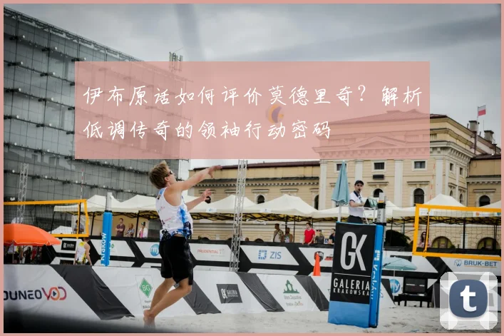 伊布原话如何评价莫德里奇？解析低调传奇的领袖行动密码