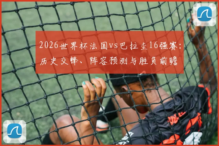 2026世界杯法国vs巴拉圭16强赛：历史交锋、阵容预测与胜负前瞻