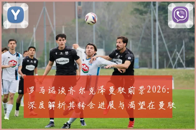 罗马诺谈齐尔克泽曼联前景2026：深度解析其转会进展与渴望在曼联成功的原因