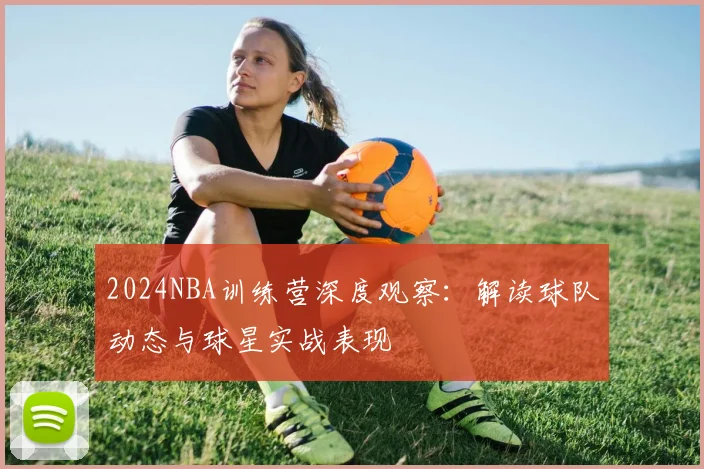 2024NBA训练营深度观察：解读球队动态与球星实战表现