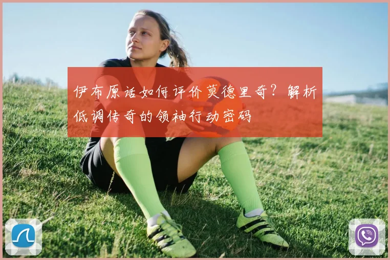 伊布原话如何评价莫德里奇？解析低调传奇的领袖行动密码