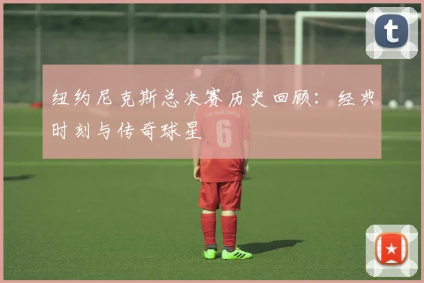 纽约尼克斯总决赛历史回顾：经典时刻与传奇球星