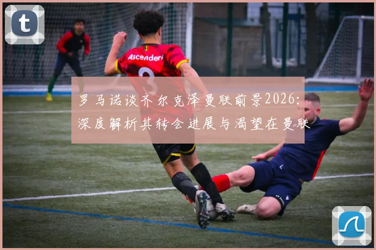 罗马诺谈齐尔克泽曼联前景2026：深度解析其转会进展与渴望在曼联成功的原因