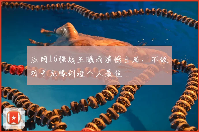 法网16强战王曦雨遗憾出局，不敌对手无缘创造个人最佳