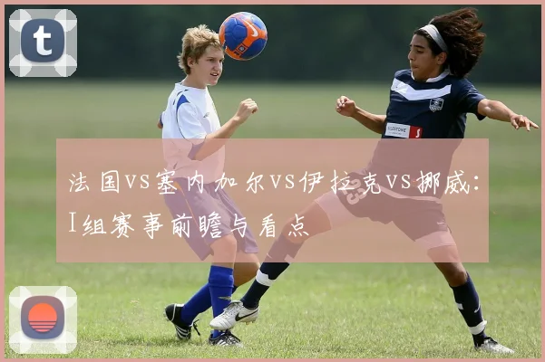 法国vs塞内加尔vs伊拉克vs挪威：I组赛事前瞻与看点