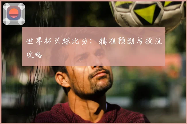 世界杯买球比分：精准预测与投注攻略