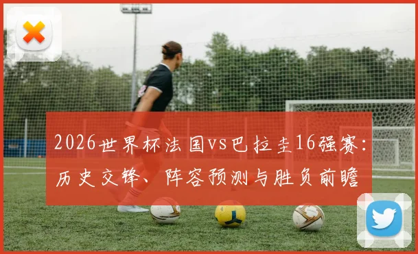 2026世界杯法国vs巴拉圭16强赛：历史交锋、阵容预测与胜负前瞻