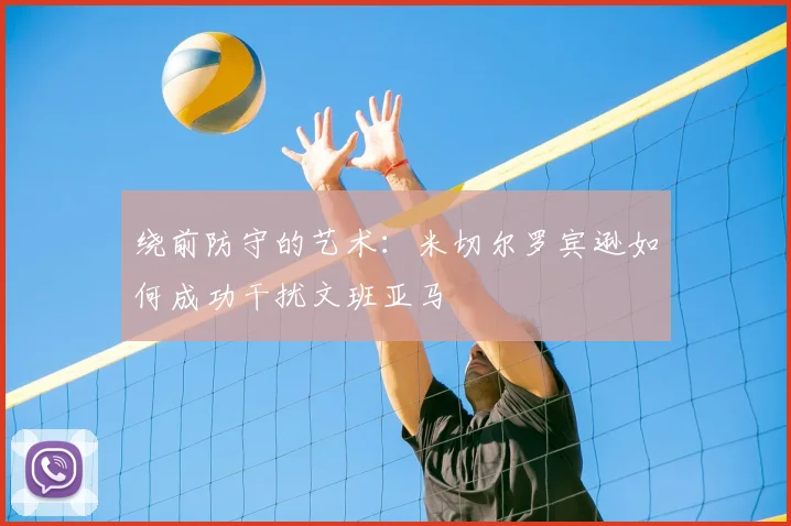 绕前防守的艺术:米切尔罗宾逊如何成功干扰文班亚马