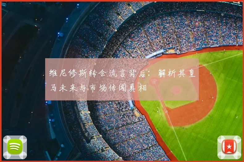 维尼修斯转会流言背后：解析其皇马未来与市场传闻真相