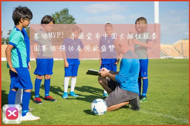 客场MVP!李盈莹率中国女排征服泰国赛场 强劲表现获盛赞