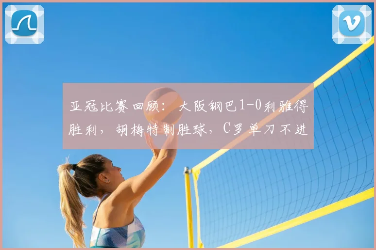 亚冠比赛回顾：大阪钢巴1-0利雅得胜利，胡梅特制胜球，C罗单刀不进视频分析