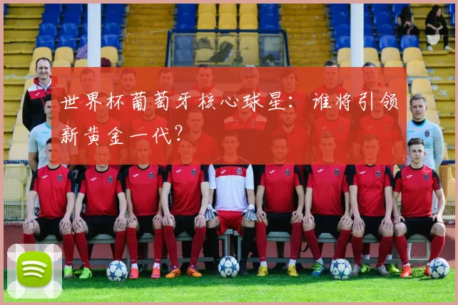 世界杯葡萄牙核心球星：谁将引领新黄金一代？