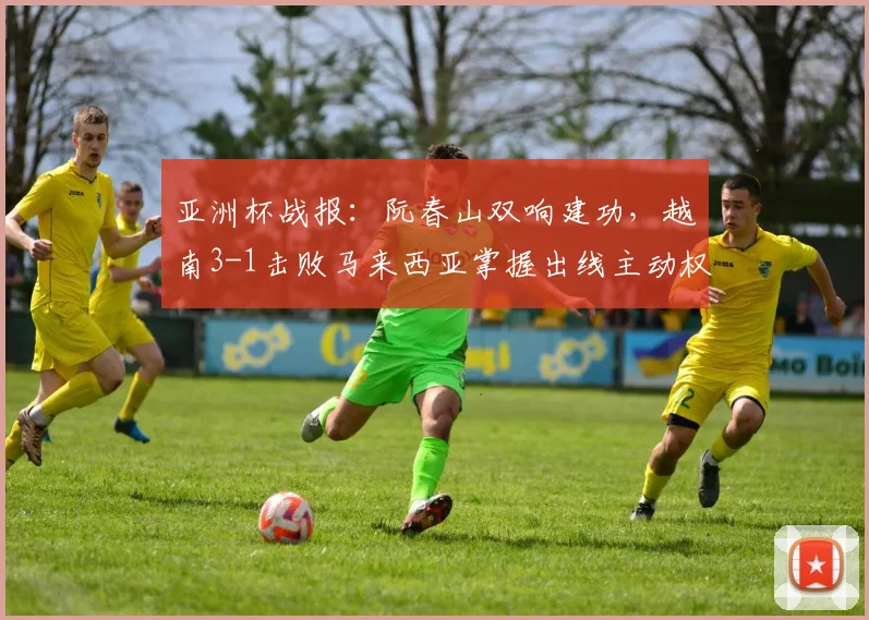 亚洲杯战报：阮春山双响建功，越南3-1击败马来西亚掌握出线主动权